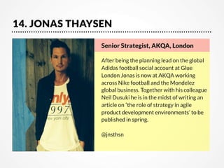 14. JONAS THAYSEN
Senior Strategist, AKQA, London

After being the planning lead on the global
Adidas football social account at Glue
London Jonas is now at AKQA working
across Nike football and the Mondelez
global business. Together with his colleague
Neil Dusuki he is in the midst of writing an
article on‘the role of strategy in agile
product development environments’ to be
published in spring.

@jnsthsn

 
