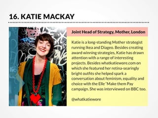 16. KATIE MACKAY
Joint Head of Strategy, Mother, London 

Katie is a long-standing Mother strategist
running Ikea and Diageo. Besides creating
award winning strategies, Katie has drawn
attention with a range of interesting
projects. Besides whatkatiewore.com on
which she featured her retina-searingly
bright outﬁts she helped spark a
conversation about feminism, equality and
choice with the Elle‘Make them Pay
campaign. She was interviewed on BBC too. 

@whatkatiewore

 
