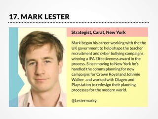17. MARK LESTER
Strategist, Carat, New York   

Mark began his career working with the the
UK government to help shape the teacher
recruitment and cyber bullying campaigns  
winning a IPA Effectiveness award in the
process. Since moving to New York he's
handled the comms planning for new
campaigns for Crown Royal and Johnnie
Walker  and worked with Diageo and
Playstation to redesign their planning
processes for the modern world.

@Lestermarky

 
