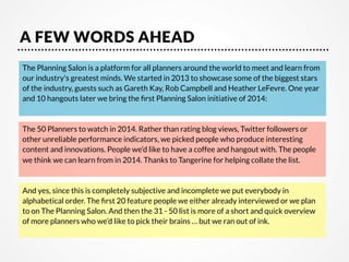 A FEW WORDS AHEAD
The Planning Salon is a platform for all planners around the world to meet and learn from
our industry's greatest minds. We started in 2013 to showcase some of the biggest stars
of the industry, guests such as Gareth Kay, Rob Campbell and Heather LeFevre. One year
and 10 hangouts later we bring the ﬁrst Planning Salon initiative of 2014:


The 50 Planners to watch in 2014. Rather than rating blog views, Twitter followers or
other unreliable performance indicators, we picked people who produce interesting
content and innovations. People we’d like to have a coffee and hangout with. The people
we think we can learn from in 2014. Thanks to Tangerine for helping collate the list. 


And yes, since this is completely subjective and incomplete we put everybody in
alphabetical order. The ﬁrst 20 feature people we either already interviewed or we plan
to on The Planning Salon. And then the 31 - 50 list is more of a short and quick overview
of more planners who we’d like to pick their brains … but we ran out of ink.


 