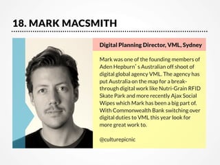 18. MARK MACSMITH
Digital Planning Director, VML, Sydney    

Mark was one of the founding members of
Aden Hepburn’s Australian off shoot of
digital global agency VML. The agency has
put Australia on the map for a breakthrough digital work like Nutri-Grain RFID
Skate Park and more recently Ajax Social
Wipes which Mark has been a big part of.
With Commonwealth Bank switching over
digital duties to VML this year look for
more great work to.

@culturepicnic

 