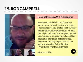19. ROB CAMPBELL
Head of Strategy, W + K, Shanghai  
   
Needless to say Rob is one of the most
famous brains in our industry. In his blog
The musings of an opionated sod he writes
about his day to day experiences. He has a
special gift to frame facts, insights, tips and
observations in amusing ways. Special tip:
he also has a fantastic Instagram feed.
Follow him for daily laughs. We had the
honor to interview Rob in 2013 on
‘Prostitutes, Priests and Planning’

@Robertc1970

 