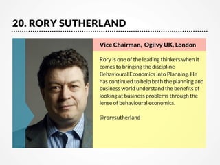 20. RORY SUTHERLAND
Vice Chairman, Ogilvy UK, London      

Rory is one of the leading thinkers when it
comes to bringing the discipline
Behavioural Economics into Planning. He
has continued to help both the planning and
business world understand the beneﬁts of
looking at business problems through the
lense of behavioural economics.

@rorysutherland

 