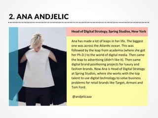 2. ANA ANDJELIC
Head of Digital Strategy, Spring Studios, New York


Ana	
  has	
  made	
  a	
  lot	
  of	
  leaps	
  in	
  her	
  life.	
  The	
  biggest	
  
one	
  was	
  across	
  the	
  Atlan7c	
  ocean.	
  This	
  was	
  
followed	
  by	
  the	
  leap	
  from	
  academia	
  (where	
  she	
  got	
  
her	
  Ph.D.)	
  to	
  the	
  world	
  of	
  digital	
  media.	
  Then	
  came	
  
the	
  leap	
  to	
  adver7sing	
  (didn't	
  like	
  it).	
  Then	
  came	
  
digital	
  brand	
  posi7oning	
  projects	
  for	
  luxury	
  and	
  
fashion	
  brands.	
  Now	
  Ana	
  is	
  Head	
  of	
  Digital	
  Strategy	
  
at	
  Spring	
  Studios,	
  where	
  she	
  works	
  with	
  the	
  top	
  
talent	
  to	
  use	
  digital	
  technology	
  to	
  solve	
  business	
  
problems	
  for	
  retail	
  brands	
  like	
  Target,	
  Armani	
  and	
  
Tom	
  Ford.	
  
	
  
	
  @andjelicaaa

 