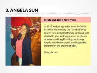 3. ANGELA SUN
Strategist, BBH, New York

In 2012 we lost a great planner in Grifﬁn
Farley. In his memory the ‘Grifﬁn Farley
Search for a Beautiful Minds’ program was
started to give aspiring planners a chance
at a weekend long Planning bootcamp.
Angela was the hardworker who got the
program off the ground at BBH.

@angelahsun

 
