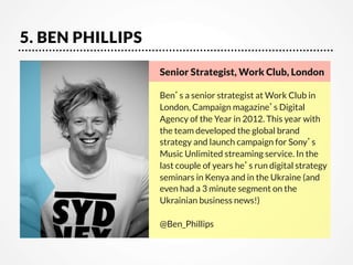 5. BEN PHILLIPS
Senior Strategist, Work Club, London   

Ben’s a senior strategist at Work Club in
London, Campaign magazine’s Digital
Agency of the Year in 2012. This year with
the team developed the global brand
strategy and launch campaign for Sony’s
Music Unlimited streaming service. In the
last couple of years he’s run digital strategy
seminars in Kenya and in the Ukraine (and
even had a 3 minute segment on the
Ukrainian business news!)

@Ben_Phillips

 