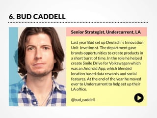 6. BUD CADDELL
Senior Strategist, Undercurrent, LA

Last year Bud set up Deutsch’s Innovation
Unit  Invetion.st. The department gave
brands opportunities to create products in
a short burst of time. In the role he helped
create Smile Drive for Volkswagen which
was an Android App, which blended
location based data rewards and social
features. At the end of the year he moved
over to Undercurrent to help set up their
LA ofﬁce.

@bud_caddell

 