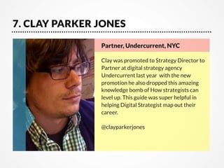7. CLAY PARKER JONES
Partner, Undercurrent, NYC

Clay was promoted to Strategy Director to
Partner at digital strategy agency
Undercurrent last year  with the new
promotion he also dropped this amazing
knowledge bomb of How strategists can
level up. This guide was super helpful in
helping Digital Strategist map out their
career.

@clayparkerjones

 