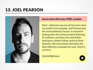 13. JOEL PEARSON
Innovation Director, PHD, London 

Dove’s Sketches was one of last years most
successful viral campaign. Joel Pearson was
the brains behind its launch. In control of
looking after the Communication Planning
for Unilever, you know that Joel will be
looking for another follow-up hit to Dove
Sketches. We interviewed Joel about the
Dove Sketches campaign last year  check it
out here.

@JoelyRighteous

 