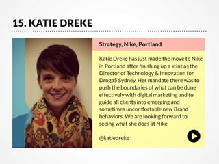 15. KATIE DREKE
Strategy, Nike, Portland

Katie Dreke has just made the move to Nike
in Portland after ﬁnishing up a stint as the
Director of Technology & Innovation for
Droga5 Sydney. Her mandate there was to
push the boundaries of what can be done
effectively with digital marketing and to
guide all clients into emerging and
sometimes uncomfortable new Brand
behaviors. We are looking forward to
seeing what she does at Nike. 

@katiedreke

 
