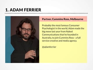 1. ADAM FERRIER
Partner, Cummins Ross, Melbourne

Probably the most famous Consumer
Psychologist in the world, Adam made the
big move last year from Naked
Communications that he founded in
Australia, to join Cummins Ross - a full
service creative and media agency.

@adamferrier

 