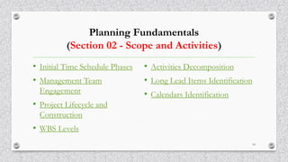 Planning Fundamentals
(Section 02 - Scope and Activities)
• Initial Time Schedule Phases
• Management Team
Engagement
• Project Lifecycle and
Construction
• WBS Levels
• Activities Decomposition
• Long Lead Items Identification
• Calendars Identification
10
 