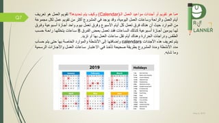 May 5, 2019
Q7
•‫ما‬‫العمل‬ ‫مواعيد‬ ‫أجندات‬ ‫أو‬ ‫تقويم‬ ‫هو‬‫ال‬(Calendar)‫تحديدها‬ ‫يتم‬ ‫وكيف‬‫؟‬‫تعريمف‬ ‫هو‬ ‫العمل‬ ‫تقويم‬
‫م‬ ‫لكل‬ ‫عمل‬ ‫تقويم‬ ‫من‬ ‫أكثر‬ ‫المشرو‬ ‫ي‬ ‫يوجد‬ ‫وقد‬ ،‫اليومية‬ ‫العمل‬ ‫وساعات‬ ‫والراحة‬ ‫العمل‬ ‫أيام‬‫جموعة‬
‫و‬ ‫أسمبوعية‬ ‫أجمازة‬ ‫واحد‬ ‫بيوم‬ ‫تعمل‬ ‫رم‬ ‫و‬ ‫األسبو‬ ‫أيام‬ ‫كل‬ ‫تعمل‬ ‫رم‬ ‫هناك‬ ‫أن‬ ‫حيث‬ ‫الموارد‬ ‫من‬‫مرم‬
‫مرم‬‫م‬ ‫ال‬ ‫مض‬‫م‬‫بع‬ ‫مل‬‫م‬‫تعم‬ ‫مد‬‫م‬‫ق‬ ‫ماعات‬‫م‬‫الس‬ ‫مذلك‬‫م‬‫ك‬ ‫مبوعية‬‫م‬‫أس‬ ‫مازة‬‫م‬‫أج‬ ‫مومين‬‫م‬‫ي‬ ‫ما‬‫م‬‫له‬8‫مب‬‫م‬‫حس‬ ‫مة‬‫م‬‫راح‬ ‫ما‬‫م‬‫يتخلله‬ ‫ماعات‬‫م‬‫س‬
‫تزيد‬ ‫أو‬ ‫بها‬ ‫العمل‬ ‫ساعات‬ ‫تقل‬ ‫أيام‬ ‫وهناك‬ ‫الحرارة‬ ‫ودراجات‬ ‫الطقس‬.
‫األجندات‬ ‫هذه‬ ‫تعريف‬ ‫يتم‬calendars‫حسا‬ ‫يتم‬ ‫حتى‬ ‫بها‬ ‫الخاصة‬ ‫والموارد‬ ‫األنشطة‬ ‫إلى‬ ‫تها‬ ‫وإضا‬‫ب‬
‫الرسم‬ ‫واألجمازات‬ ‫العممل‬ ‫سماعات‬ ‫االعتبمار‬ ‫مي‬ ‫تاخمذ‬ ‫صحيحة‬ ‫بطريقة‬ ‫المشرو‬ ‫ومدة‬ ‫األنشطة‬ ‫مدد‬‫مية‬
‫شابه‬ ‫وما‬.
 