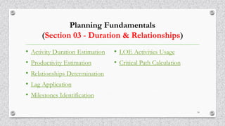 Planning Fundamentals
(Section 03 - Duration & Relationships)
• Activity Duration Estimation
• Productivity Estimation
• Relationships Determination
• Lag Application
• Milestones Identification
• LOE Activities Usage
• Critical Path Calculation
18
 