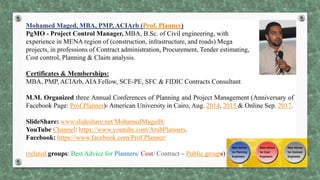Mohamed Maged, MBA, PMP, ACIArb (Prof. Planner)
PgMO - Project Control Manager, MBA, B.Sc. of Civil engineering, with
experience in MENA region of (construction, infrastructure, and roads) Mega
projects, in professions of Contract administration, Procurement, Tender estimating,
Cost control, Planning & Claim analysis.
Certificates & Memberships:
MBA, PMP, ACIArb, AIA Fellow, SCE-PE, SFC & FIDIC Contracts Consultant
M.M. Organized three Annual Conferences of Planning and Project Management (Anniversary of
Facebook Page: Prof.Planner)- American University in Cairo, Aug. 2014, 2015 & Online Sep. 2017.
SlideShare: www.slideshare.net/MohamedMaged8/
YouTube Channel: https://www.youtube.com/ArabPlanners.
Facebook: https://www.facebook.com/Prof.Planner/
(related groups: Best Advice for Planners/ Cost/ Contract – Public groups)
 