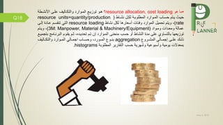 May 5, 2019
Q18
•‫هو‬ ‫ما‬resource allocation, cost loading‫؟‬‫األنشمطة‬ ‫علمى‬ ‫والتكماليف‬ ‫المموارد‬ ‫توزيم‬ ‫همو‬
‫ماط‬‫م‬‫نش‬ ‫مل‬‫م‬‫لك‬ ‫مة‬‫م‬‫المطلوب‬ ‫موارد‬‫م‬‫الم‬ ‫ماب‬‫م‬‫حس‬ ‫متم‬‫م‬‫ي‬ ‫مث‬‫م‬‫حي‬(resource units=quantity/production
rate)‫تحميل‬ ‫ويتم‬ ،‫الموارد‬‫أسعارها‬ ‫ئات‬ ‫و‬‫نشاط‬ ‫لكل‬resource loading‫التي‬‫إلمى‬ ‫عمادة‬ ‫تنقسمم‬
‫وممواد‬ ‫ومعمدات‬ ‫عمالة‬(3M: Manpower, Material & Machinery/Equipment)،‫ويمتم‬
‫منحنى‬ ‫حسب‬ ‫أو‬ ‫النشاط‬ ‫مدة‬ ‫على‬ ‫بالتساوي‬ ‫توزيعها‬‫الممو‬‫ا‬‫رد‬‫البرنمام‬ ‫يقموم‬ ‫ثمم‬ ،‫تحديمده‬ ‫تمم‬ ‫إن‬‫ج‬‫ب‬‫تجميم‬
‫مى‬‫م‬‫عل‬ ‫مك‬‫م‬‫ذل‬‫إ‬‫مالي‬‫م‬‫جم‬‫مرو‬‫م‬‫المش‬aggregation‫مو‬‫م‬‫بن‬،‫مورد‬‫م‬‫الم‬‫ماليف‬‫م‬‫والتك‬ ‫موارد‬‫م‬‫الم‬ ‫مالي‬‫م‬‫اجم‬ ‫ماب‬‫م‬‫وحس‬
‫المطلوبة‬ ‫التقارير‬ ‫حسب‬ ‫وشهرية‬ ‫وأسبوعية‬ ‫يومية‬ ‫بمعدالت‬histograms.
 