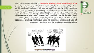 May 5, 2019
Q19
•‫ال‬ ‫هو‬ ‫ما‬resource leveling, limits (max/time)‫؟‬‫تحميل‬ ‫حالة‬ ‫ي‬‫المموارد‬‫قمد‬‫هنماك‬ ‫يكمون‬
‫مة‬‫م‬‫امكاني‬ ‫مب‬‫م‬‫أوحس‬ ‫مركة‬‫م‬‫للش‬ ‫ر‬ ‫مو‬‫م‬‫المت‬ ‫مب‬‫م‬‫حس‬ ‫مورد‬‫م‬‫م‬ ‫مل‬‫م‬‫لك‬ ‫مى‬‫م‬‫أقص‬ ‫مد‬‫م‬‫ح‬،‫مل‬‫م‬‫العم‬‫الب‬ ‫مي‬‫م‬ ‫ما‬‫م‬‫ه‬ ‫تعري‬ ‫متم‬‫م‬‫وي‬‫مامج‬‫م‬‫رن‬
max/time‫وتغيير‬ ‫بها‬ ‫لاللتزام‬‫مد‬‫د‬‫األ‬‫نشط‬‫ة‬‫حسب‬ ‫على‬‫ذلك‬‫للحد‬ ‫تجاوز‬ ‫حدث‬ ‫إن‬،‫ذ‬ ‫بعمد‬ ‫ثمم‬‫يمتم‬ ‫لمك‬
‫معينة‬ ‫قواعد‬ ‫حسب‬ ‫األنشطة‬ ‫جدولة‬ ‫إعادة‬‫وأولويات‬sorting‫تؤدي‬‫بحيمث‬ ‫للمموارد‬ ‫توزيم‬ ‫إعمادة‬ ‫إلى‬
‫تساويا‬ ‫أكثر‬ ‫مورد‬ ‫بكل‬ ‫الخاص‬ ‫المنحنى‬ ‫يكون‬smoothing‫تزيد‬ ‫ال‬ ‫حتى‬ ‫؛‬ ‫المشرو‬ ‫مدة‬ ‫طول‬ ‫على‬
‫م‬‫م‬‫مم‬ ،‫مريحها‬‫م‬‫تس‬ ‫أو‬ ‫مة‬‫م‬‫عمال‬ ‫مار‬‫م‬‫الحض‬ ‫ماجيء‬‫م‬ ‫م‬ ‫ماج‬‫م‬‫الحتي‬ ‫مؤدي‬‫م‬‫ت‬ ‫مة‬‫م‬‫واقعي‬ ‫مر‬‫م‬‫غي‬ ‫مة‬‫م‬‫بطريق‬ ‫منقص‬‫م‬‫وت‬ ‫مة‬‫م‬‫العمال‬‫مد‬‫م‬‫ق‬ ‫ا‬
‫التك‬ ‫ي‬ ‫زيادة‬ ‫ويسبب‬ ‫أخر‬ ‫مرة‬ ‫احتياجها‬ ‫حتى‬ ‫عمل‬ ‫دون‬ ‫العمالة‬ ‫من‬ ‫بعدد‬ ‫اظ‬ ‫لالحت‬ ‫يضطر‬‫ة‬ ‫ل‬.
resource leveling: technique used to examine unbalanced use of
resources over time, and for resolving over-allocations.
 