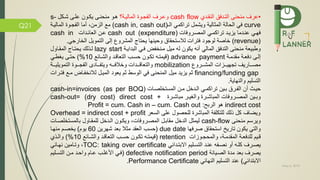 May 5, 2019
Q21
•‫ق‬ ‫التمد‬ ‫منحنى‬ ‫عرف‬‫النقمدي‬cash flow‫الماليمة؟‬ ‫جموة‬ ‫ال‬ ‫وعمرف‬‫همو‬‫منحنمى‬‫شمكل‬ ‫علمى‬ ‫يكمون‬s-
curve‫ويشمل‬ ‫المثالية‬ ‫الحالة‬ ‫ي‬‫تراكمي‬‫ال‬(cash in, cash out)،‫الزمن‬ ‫م‬‫أما‬‫جموة‬ ‫ال‬‫الماليمة‬
‫همي‬‫تراكممي‬ ‫يزيمد‬ ‫عنمدما‬‫ات‬ ‫المصمرو‬cash out (expenditure)‫عمن‬‫العائمدات‬cash in
(revenue)‫لالستحقام‬ ‫ترات‬ ‫لوجود‬ ‫خاصة‬‫و‬‫حينها‬‫يحتاج‬‫الخارجي‬ ‫التمويل‬ ‫إلى‬ ‫المشرو‬.
‫البدايمة‬ ‫مي‬ ‫ض‬ ‫ممنخ‬ ‫ميل‬ ‫له‬ ‫يكون‬ ‫أنه‬ ‫المالي‬ ‫ق‬ ‫التد‬ ‫منحنى‬ ‫وطبيعة‬lazy start‫المقماول‬ ‫يحتماج‬ ‫لمذلك‬
‫مقدممة‬ ‫عمة‬ ‫د‬ ‫إلمى‬advance payment(‫قيمتمه‬‫تكمون‬‫والشمائ‬ ‫التعاقمد‬ ‫حسمب‬10)%‫حتمى‬‫يغطمي‬
‫المشمممرو‬ ‫تجهيمممزات‬ ‫مصممماريف‬mobilization‫التمويليمممة‬ ‫جممموة‬ ‫ال‬ ‫ممماد‬ ‫ويت‬ ‫مممه‬ ‫وخال‬ ‫والتعاقمممدات‬
financing/funding gap‫يعود‬ ‫ثم‬ ‫الوسط‬ ‫ي‬ ‫المنحنى‬ ‫ميل‬ ‫يزيد‬ ‫ثم‬‫الميمل‬‫ماض‬ ‫لالنخ‬‫مم‬‫تمرات‬
‫والنهاية‬ ‫التسليم‬.
‫المستخلصمات‬ ‫ممن‬ ‫المدخل‬ ‫تراكممي‬ ‫بمين‬ ‫مرم‬ ‫ال‬ ‫أن‬ ‫حيمث‬cash-in=invoices (as per BOQ)
‫مرة‬‫م‬‫مباش‬ ‫مر‬‫م‬‫والغي‬ ‫مرة‬‫م‬‫المباش‬ ‫ات‬ ‫مرو‬‫م‬‫المص‬ ‫مين‬‫م‬‫وب‬cash-out= (dry cost) direct cost +
indirect cost‫هو‬‫الرب‬:Profit = cum. Cash in – cum. Cash out
Overhead = indirect cost + profit ‫و‬‫يضاف‬‫ذلك‬ ‫كل‬‫السعر‬ ‫على‬ ‫للحصول‬ ‫المباشرة‬ ‫ة‬ ‫للتكل‬
‫منحنى‬ ‫ويرسم‬cash-flow‫ليمثل‬‫ات‬ ‫المصمرو‬ ‫مقابمل‬ ‫الدخل‬‫ويكمون‬ ،‫للمقماول‬ ‫المدخل‬‫بالمستخلصم‬‫ات‬
‫ها‬ ‫صر‬ ‫استحقام‬ ‫تاري‬ ‫يكون‬ ‫والتي‬due date(‫حسب‬‫العقد‬‫مثال‬‫بعد‬‫شهرين‬60‫يوم‬)‫منهما‬ ‫يخصمم‬
‫ميم‬‫م‬‫ق‬‫ل‬،‫مة‬‫م‬‫المقدم‬ ‫مة‬‫م‬‫ع‬ ‫لد‬‫موزات‬‫م‬‫والمحج‬retention(‫مه‬‫م‬‫قيمت‬‫مون‬‫م‬‫تك‬‫مب‬‫م‬‫حس‬‫مائ‬‫م‬‫والش‬ ‫مد‬‫م‬‫التعاق‬10)%‫مذي‬‫م‬‫وال‬
‫يصمرف‬‫ه‬ ‫نصم‬ ‫أو‬ ‫كلمه‬‫عنمد‬‫االبتمدائي‬ ‫التسمليم‬TOC: taking over certificate‫نهمائي‬ ‫وتمامين‬ ،
‫الصميانة‬ ‫مدة‬ ‫بعد‬ ‫يصرف‬defective notification period(‫األغلمب‬ ‫مي‬‫عمام‬‫التسمليم‬ ‫ممن‬ ‫واحمد‬
‫االبتدائي‬)‫النهائي‬ ‫التسليم‬ ‫عند‬Performance Certificate.
 