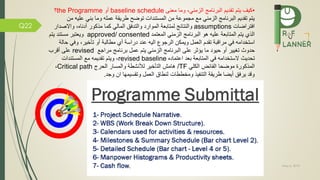 May 5, 2019
Q22
•‫الزمني‬ ‫البرنامج‬ ‫تقديم‬ ‫يتم‬ ‫كيف‬،‫و‬‫ما‬‫معنى‬baseline schedule‫أو‬the Programme‫؟‬
‫م‬ ‫عليه‬ ‫بني‬ ‫وما‬ ‫عمله‬ ‫طريقة‬ ‫توض‬ ‫المستندات‬ ‫من‬ ‫مجموعة‬ ‫م‬ ‫الزمني‬ ‫البرنامج‬ ‫تقديم‬ ‫يتم‬‫ن‬
‫تراضات‬ ‫ا‬assumptions‫واالص‬ ،‫أدناه‬ ‫مذكور‬ ‫كما‬ ‫المالي‬ ‫ق‬ ‫والتد‬ ‫الموارد‬ ‫لمتابعة‬ ‫والنتائج‬‫دار‬
‫عليه‬ ‫المتابعة‬ ‫يتم‬ ‫الذي‬‫المعتمد‬ ‫الزمني‬ ‫البرنامج‬ ‫هو‬approved/ consented‫يتم‬ ‫مستند‬ ‫ويعتبر‬
‫ويمكن‬ ‫العمل‬ ‫تقدم‬ ‫مراقبة‬ ‫ي‬ ‫استخدامه‬‫الرجو‬‫ح‬ ‫ي‬ ‫و‬ ،‫تاخير‬ ‫أو‬ ‫مطالبة‬ ‫أي‬ ‫دراسة‬ ‫عند‬ ‫اليه‬‫الة‬
‫حيود‬ ‫أو‬ ‫تغيير‬ ‫حدوث‬‫ما‬‫يتم‬ ‫الزمني‬ ‫البرنامج‬ ‫على‬ ‫يؤثر‬‫عمل‬‫مراج‬ ‫برنامج‬revised‫أقرب‬ ‫على‬
‫تحديث‬‫ال‬‫ا‬ ‫ي‬ ‫ستخدامه‬‫لمتابعة‬‫اعتماده‬ ‫بعد‬revised baseline‫المستندات‬ ‫م‬ ‫تقديمه‬ ‫ويتم‬ ،
‫الكلي‬ ‫ائض‬ ‫ال‬ ‫موضحا‬ ‫المذكورة‬TF/‫الحرج‬ ‫والمسار‬ ‫لننشطة‬ ‫التاخير‬ ‫هامش‬Critical path،
‫وجد‬ ‫ان‬ ‫وتقسيمها‬ ‫العمل‬ ‫لنطام‬ ‫ومخططات‬ ‫يذ‬ ‫التن‬ ‫طريقة‬ ‫أيضا‬ ‫ق‬ ‫ير‬ ‫وقد‬.
 