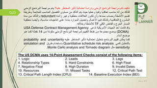 May 5, 2019
Q23
•‫عليه‬ ‫المخاطر‬ ‫تاثير‬ ‫احتمالية‬ ‫ودراسة‬ ‫الزمني‬ ‫البرنامج‬ ‫مراجعة‬ ‫تتم‬ ‫كيف‬‫؟‬‫البرنم‬ ‫مراجعمة‬ ‫يمتم‬‫الزمنمي‬ ‫امج‬
‫المناسمب‬ ‫صيل‬ ‫الت‬ ‫مستو‬ ‫من‬ ‫التاكد‬ ‫يتم‬ ‫حيث‬ ‫وعمليا‬ ‫نيا‬ ‫و‬ ‫تعاقديا‬ ‫مناسب‬ ‫أنه‬ ‫من‬ ‫للتاكد‬‫وطريقمة‬ ‫للمتابعمة‬
‫زائمدة‬ ‫وغيمر‬ ‫منطقيمة‬ ‫العالقمات‬ ‫تكمون‬ ‫وأن‬ ‫مممدها‬ ‫وحساب‬ ‫األنشطة‬ ‫تقسيم‬redundant‫ممدة‬ ‫ممن‬ ‫والتاكمد‬
‫م‬ ‫ما‬‫م‬‫وأيض‬ ،‫مبة‬‫م‬‫مناس‬ ‫مات‬‫م‬‫انتاجي‬ ‫مى‬‫م‬‫عل‬ ‫ماءا‬‫م‬‫بن‬ ‫موارد‬‫م‬‫الم‬ ‫مل‬‫م‬‫وتحمي‬ ‫مال‬‫م‬‫األعم‬ ‫ميم‬‫م‬‫ق‬ ‫مذلك‬‫م‬‫وك‬ ‫مة‬‫م‬‫التعاقدي‬ ‫مرو‬‫م‬‫المش‬‫مة‬‫م‬‫نطقي‬
‫الكلي‬ ‫ائض‬ ‫وال‬ ‫الحرج‬ ‫المسار‬TF‫ه‬ ‫وخال‬ ‫لننشطة‬.
‫تدعى‬ ‫األمريكية‬ ‫الجهات‬ ‫أحد‬ ‫قامت‬ ‫وقد‬USA Defense Contract Management Agency
(DCMA)‫ممن‬ ‫مكونمة‬ ‫الزمنمي‬ ‫البرنمامج‬ ‫لمراجعمة‬ ‫التقيميم‬ ‫نقماط‬ ‫ممن‬ ‫مجموعة‬ ‫بوض‬14‫همو‬ ‫كمما‬ ‫نقطمة‬
‫أدناه‬ ‫موض‬.
‫مه‬‫م‬‫علي‬ ‫ماطر‬‫م‬‫المخ‬ ‫ماثير‬‫م‬‫ت‬ ‫مة‬‫م‬‫احتمالي‬ ‫مل‬‫م‬‫بتحلي‬ ‫مامج‬‫م‬‫البرن‬ ‫ميم‬‫م‬‫تقي‬ ‫من‬‫م‬‫يمك‬ ‫ما‬‫م‬‫كم‬probability and uncertainty
‫كممي‬ ‫بالتحليمل‬Quantitative schedule risk analysis‫طمرم‬ ‫باسمتخدام‬simulation and
sensitivity‫مثل‬Monte Carlo analysis and Tornado diagram.
The US DCMA uses 14-Point Assessment Checks consist of the following items:
1. Logic 2. Leads 3. Lags
4. Relationship Types 5. Hard Constraints 6. High Float
7. Negative Float 8. High Duration 9. Invalid Dates
10. Resources 11. Missed Tasks 12. Critical Path Test
13. Critical Path Length Index (CPLI) 14. Baseline Execution Index (BEI)
 