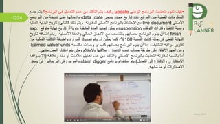 May 5, 2019
Q24
•‫بتحمديث‬ ‫تقموم‬ ‫كيف‬‫البرنمامج‬‫الزمنمي‬update‫البرنمامج؟‬ ‫مي‬ ‫التعمديل‬ ‫عمدم‬ ‫ممن‬ ‫التاكمد‬ ‫يمتم‬ ‫وكيمف‬‫جمم‬ ‫يمتم‬
‫ممى‬‫م‬‫يس‬ ‫مدد‬‫م‬‫مح‬ ‫ماري‬‫م‬‫ت‬ ‫مد‬‫م‬‫عن‬ ‫م‬‫م‬‫الموق‬ ‫من‬‫م‬‫م‬ ‫مة‬‫م‬‫علي‬ ‫ال‬ ‫مات‬‫م‬‫المعلوم‬data date،‫ما‬‫م‬‫وادخاله‬‫مامج‬‫م‬‫البرن‬ ‫من‬‫م‬‫م‬ ‫مخة‬‫م‬‫نس‬ ‫مى‬‫م‬‫عل‬
‫األصلي‬live document‫ذلك‬ ‫ويتم‬ ،‫للمقارنة‬ ‫األصلي‬ ‫بالبرنامج‬ ‫اظ‬ ‫االحت‬ ‫م‬‫كالتالي‬:‫ال‬ ‫تاري‬‫علية‬ ‫ال‬ ‫بداية‬
‫التوقف‬ ‫ترات‬ ‫و‬ ‫يذ‬ ‫التن‬ ‫ونسبة‬suspension‫ويمكن‬‫تحديد‬‫أو‬ ‫يدويا‬ ‫المتبقية‬ ‫المدة‬‫تاري‬‫متوق‬ ‫نهاية‬exp.
finish‫أن‬ ‫ما‬‫م‬‫إم‬‫البرنمامج‬ ‫موم‬‫م‬‫يق‬‫ماب‬‫م‬‫بحس‬‫األصملية‬ ‫مدة‬‫م‬‫والم‬ ‫مالي‬‫م‬‫الح‬ ‫ماز‬‫م‬‫االنج‬ ‫مم‬ ‫مب‬‫م‬‫بالتناس‬ ‫هم‬،‫ة‬ ‫ما‬‫م‬‫اض‬ ‫متم‬‫م‬‫وي‬‫ماري‬‫م‬‫ت‬
‫النسمبة‬ ‫كانت‬ ‫حالة‬ ‫ي‬ ‫علي‬ ‫ال‬ ‫النهاية‬100%،‫أن‬ ‫يمكمن‬ ‫كمما‬‫يمتم‬‫المموارد‬ ‫تحمديث‬‫وإ‬‫ة‬ ‫ضما‬‫مم‬ ‫عليمة‬ ‫ال‬ ‫مة‬ ‫التكل‬‫ن‬
‫مراقبة‬ ‫تقارير‬‫التكاليف‬‫مكتسمبة‬ ‫وحمدات‬ ‫أو‬ ‫كقميم‬ ‫بحسابهم‬ ‫البرنامج‬ ‫يقوم‬ ‫أن‬ ‫إما‬ ،Earned value/ units،
‫م‬ ‫العمل‬ ‫اعتبار‬ ‫يتم‬ ‫ومتى‬ ‫باالستالم‬ ‫وعالقتها‬ ‫االنجاز‬ ‫نسب‬ ‫حساب‬ ‫طريقة‬ ‫على‬ ‫ام‬ ‫االت‬ ‫المهم‬ ‫ومن‬‫نتهي‬.
‫أما‬‫بالنسبة‬‫لمقارنة‬‫مة‬ ‫وخال‬ ‫ممدد‬ ‫أو‬ ‫عالقمات‬ ‫تعمديل‬ ‫عمدم‬ ‫ممن‬ ‫والتاكمد‬ ‫األصملي‬ ‫بالبرنامج‬ ‫التحديث‬(‫إ‬‫ال‬‫قمة‬ ‫بموا‬
‫االستشاري‬‫التعديل‬ ‫إلى‬ ‫واالشارة‬)‫برنامج‬ ‫استخدام‬ ‫يتم‬claim digger‫والموجود‬‫يرا‬ ‫البريما‬ ‫ي‬‫بعمض‬ ‫ي‬
‫االصدارات‬‫شابهه‬ ‫ما‬ ‫أو‬.
 