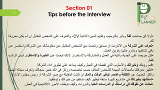 I1
•‫صاحب‬ ‫كن‬ ‫أوال‬‫ثقة‬‫الذاتية‬ ‫السيرة‬ ‫وتقديم‬ ‫بالترحيب‬ ‫وبادر‬CV‫ما‬ ‫معرو‬ ‫يكمن‬ ‫لمم‬ ‫ان‬ ‫المقابل‬ ‫الشخص‬ ‫على‬ ‫والتعرف‬ ،
‫لك‬.
•‫الشركة‬ ‫على‬ ‫تعرف‬‫واست‬ ‫الشمركة‬ ‫عمن‬ ‫معلوماتمك‬ ‫عمن‬ ‫المقابمل‬ ‫الشمخص‬ ‫مم‬ ‫وتحدث‬ ‫صديق‬ ‫او‬ ‫االنترنت‬ ‫من‬‫عمن‬ ‫سمر‬
‫العمل‬ ‫ريق‬ ‫و‬ ‫ومشروعاتها‬ ‫نشاطها‬ ‫باقي‬.
•‫عمن‬ ‫تبحمث‬ ‫النمك‬ ‫واالسمتمرار‬ ‫والمشماركة‬ ‫العمل‬ ‫ي‬ ‫والنية‬ ‫الجدية‬ ‫على‬ ‫حريصا‬ ‫كن‬‫واسسرتقرار‬ ‫الخبرر‬‫لمي‬‫الراتمب‬ ‫س‬
‫قط‬.
•‫رؤيتك‬ ‫قدم‬‫وخبراتك‬‫الشركة‬ ‫اداء‬ ‫تطوير‬ ‫على‬ ‫يساعد‬ ‫وكيف‬ ‫العمل‬ ‫ي‬ ‫ضله‬ ‫ت‬ ‫الذي‬ ‫واالسلوب‬.
•‫م‬ ‫وتعرف‬ ‫بمجالك‬ ‫خبير‬ ‫انك‬ ‫ي‬ ‫وركز‬ ‫تخصصه‬ ‫حسب‬ ‫المقابل‬ ‫للشخص‬ ‫المهمة‬ ‫بالمجاالت‬ ‫تك‬ ‫معر‬ ‫اظهر‬،‫ايضا‬ ‫جاله‬
‫عن‬ ‫الحديث‬ ‫واكثر‬‫والمال‬ ‫الوقت‬ ‫توفير‬ ‫وعنصر‬ ‫التكلفة‬‫مجل‬ ‫رئيس‬ ‫او‬ ‫الشركة‬ ‫مدير‬ ‫م‬ ‫المقابلة‬ ‫كانت‬ ‫ان‬‫االدارة‬ ‫س‬.
•‫بخبراتك‬ ‫استشهد‬‫ها‬ ‫وتوظ‬ ‫خبراتك‬ ‫من‬ ‫يد‬ ‫تست‬ ‫كيف‬ ‫ليظهر‬ ‫سابقة‬ ‫كبيرة‬ ‫مشاري‬ ‫ي‬.
•‫دراستك‬ ‫في‬ ‫تفوقك‬ ‫عن‬ ‫تحدث‬‫العليا‬ ‫الدراسات‬ ‫أو‬‫العمل‬ ‫ي‬ ‫االكاديمية‬ ‫االمور‬ ‫توظف‬ ‫وكيف‬ ‫والدورات‬.
Section 01
Tips before the Interview
 