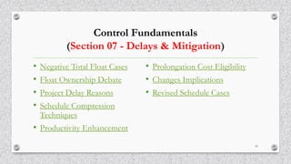 Control Fundamentals
(Section 07 - Delays & Mitigation)
• Negative Total Float Cases
• Float Ownership Debate
• Project Delay Reasons
• Schedule Compression
Techniques
• Productivity Enhancement
• Prolongation Cost Eligibility
• Changes Implications
• Revised Schedule Cases
53
 