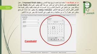 May 5, 2019
Q34
•‫هو‬ ‫ما‬–ve float‫؟‬‫للمشرو‬ ‫نهاية‬ ‫تاري‬ ‫تحديد‬ ‫يتم‬ ‫عندما‬imposed finish date‫عمل‬ ‫أو‬
‫قيمد‬constraint‫أي‬ ‫مإن‬ ‫مما‬ ‫نشماط‬ ‫علمى‬‫تماخر‬‫شمكل‬ ‫علمى‬ ‫يظهمر‬ ‫القيمد‬ ‫همذا‬ ‫عمن‬(-ve float)،
‫من‬‫م‬‫ع‬ ‫مر‬‫م‬‫يعب‬ ‫مذلك‬‫م‬‫وب‬‫ماخير‬‫م‬‫ت‬‫مي‬‫م‬‫مال‬‫م‬‫األعم‬‫مد‬‫م‬‫بالقي‬ ‫مه‬‫م‬‫المرتبط‬ ‫مارات‬‫م‬‫المس‬ ‫أو‬ ‫مرو‬‫م‬‫للمش‬‫قي‬ ‫مون‬‫م‬‫وتك‬‫م‬‫م‬‫م‬‫مذا‬‫م‬‫ه‬ ‫ة‬
‫السالب‬ ‫الكلي‬ ‫ائض‬ ‫ال‬‫التاخير‬ ‫قيمة‬ ‫تساوي‬delay indicator‫البرنمامج‬ ‫إعمداد‬ ‫عنمد‬ ‫يظهمر‬ ‫وقمد‬ ،
‫الت‬ ‫مدة‬ ‫عن‬ ‫يعبر‬ ‫إنه‬ ‫التحديث‬ ‫ي‬ ‫ظهوره‬ ‫وعند‬ ،‫معالجته‬ ‫من‬ ‫بد‬ ‫وال‬ ‫مقبوال‬ ‫غير‬ ‫ويكون‬‫اخير‬.
Constraint
 