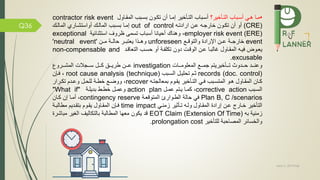 May 5, 2019me)
Q36
•‫التماخير؟‬ ‫أسمباب‬ ‫همي‬ ‫مما‬‫المقماول‬ ‫بسمبب‬ ‫تكمون‬ ‫أن‬ ‫إمما‬ ‫التماخير‬ ‫أسمباب‬contractor risk event
(CRE)‫خارجمه‬ ‫تكمون‬ ‫أن‬ ‫أو‬‫عمن‬‫ارادتمه‬out of control‫إمما‬‫بسمبب‬‫المالمك‬ ‫أواستشماري‬ ‫المالمك‬
employer risk event (ERE)‫ظروف‬ ‫تسمى‬ ‫أسباب‬ ‫أحيانا‬ ‫وهناك‬ ،‫استثنائية‬exceptional
event‫خارجممة‬‫والتوقمم‬ ‫اترادة‬ ‫عممن‬unforeseen‫وهممذا‬‫يعتبممر‬‫مممن‬ ‫حالممة‬'neutral event'
‫دون‬ ‫الوقمت‬ ‫عمن‬ ‫غالبما‬ ‫المقماول‬ ‫يمه‬ ‫يعموض‬‫مة‬ ‫تكل‬‫التعاقمد‬ ‫حسمب‬ ‫أو‬non-compensable and
excusable.
‫ممات‬‫م‬‫المعلوم‬ ‫مم‬‫م‬‫جم‬ ‫مماخيريتم‬‫م‬‫ت‬ ‫ممدوث‬‫م‬‫ح‬ ‫ممد‬‫م‬‫وعن‬investigation‫ممرو‬‫م‬‫المش‬ ‫ممجالت‬‫م‬‫س‬ ‫ممل‬‫م‬‫ك‬ ‫ممق‬‫م‬‫طري‬ ‫ممن‬‫م‬‫ع‬
records (doc. control)‫السمبب‬ ‫تحليمل‬ ‫ثمم‬root cause analysis (technique)‫مإن‬ ،
‫مه‬‫م‬‫بمعالجت‬ ‫موم‬‫م‬‫يق‬ ‫ماخير‬‫م‬‫الت‬ ‫مي‬‫م‬ ‫مبب‬‫م‬‫المتس‬ ‫مو‬‫م‬‫ه‬ ‫ماول‬‫م‬‫المق‬ ‫مان‬‫م‬‫ك‬recover‫مرار‬‫م‬‫تك‬ ‫مدم‬‫م‬‫وع‬ ‫مل‬‫م‬‫للح‬ ‫مة‬‫م‬‫خط‬ ‫م‬‫م‬‫ووض‬ ،
‫مبب‬‫م‬‫الس‬corrective action‫مل‬‫م‬‫عم‬ ‫متم‬‫م‬‫ي‬ ‫ما‬‫م‬‫كم‬ ،action plan‫مة‬‫م‬‫بديل‬ ‫مط‬‫م‬‫خط‬ ‫مل‬‫م‬‫وعم‬"What if"
scenarios/Plan B, C‫المتوقعمة‬ ‫الطموار‬ ‫حالة‬ ‫ي‬contingency reserve‫كمان‬ ‫إن‬ ‫أمما‬ ،
‫زمنمي‬ ‫تماثير‬ ‫ولمه‬ ‫المقماول‬ ‫إرادة‬ ‫عمن‬ ‫خمارج‬ ‫التاخير‬time impact‫مطالبمة‬ ‫بتقمديم‬ ‫يقموم‬ ‫المقماول‬ ‫مإن‬
‫به‬ ‫زمنية‬EOT Claim (Extension Of Time)‫مباش‬ ‫الغير‬ ‫بالتكاليف‬ ‫المطالبة‬ ‫معها‬ ‫يكون‬ ‫قد‬‫رة‬
‫للتاخير‬ ‫المصاحبة‬ ‫والخسائر‬prolongation cost.
 