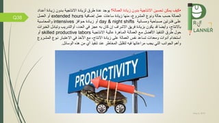 May 5, 2019
Q38
•‫تحسين‬ ‫يمكن‬ ‫كيف‬‫االنتاجية‬‫العمالة‬ ‫زيادة‬ ‫بدون‬‫؟‬‫طرم‬ ‫عدة‬ ‫يوجد‬‫االنتاجية‬ ‫لزيادة‬‫بمدون‬‫ز‬‫أعمداد‬ ‫يمادة‬
‫العمالة‬‫المشرو‬ ‫ونو‬ ‫حالة‬ ‫حسب‬،‫ية‬ ‫إضا‬ ‫عمل‬ ‫ساعات‬ ‫زيادة‬ ‫منها‬extended hours‫أو‬‫العممل‬
‫ومسمائية‬ ‫صمباحية‬ ‫تمرتين‬ ‫علمى‬day & night shifts‫زيمادة‬ ‫أو‬‫ز‬ ‫حموا‬intensives‫والمحاسمبة‬
‫با‬،‫النتاج‬‫وت‬ ‫أوالتدريب‬ ،‫العدد‬ ‫ي‬ ‫عجز‬ ‫به‬ ‫كان‬ ‫إن‬ ‫االشراف‬ ‫ريق‬ ‫بزيادة‬ ‫يكون‬ ‫قد‬ ‫وأيضا‬‫بادل‬‫الخبرات‬
‫ضل‬ ‫األ‬ ‫يذ‬ ‫التن‬ ‫طرم‬ ‫حول‬‫العمالمة‬ ‫مم‬‫المماهرة‬‫االنتاجيمة‬ ‫عاليمة‬skilled productive labors‫أو‬
‫ال‬ ‫نمو‬ ‫االعتبمار‬ ‫ي‬ ‫األخذ‬ ‫م‬ ،‫االنتاج‬ ‫زيادة‬ ‫على‬ ‫العمالة‬ ‫س‬ ‫ن‬ ‫تساعد‬ ‫ومعدات‬ ‫أدوات‬ ‫استخدام‬‫مشمرو‬
‫الوسائل‬ ‫هذه‬ ‫من‬ ‫أي‬ ‫يذ‬ ‫تن‬ ‫عند‬ ‫المخاطر‬ ‫لتقليل‬ ‫يه‬ ‫مراعاتها‬ ‫يجب‬ ‫التي‬ ‫الجوانب‬ ‫وأهم‬.
 