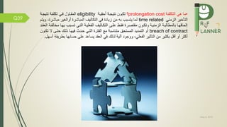 May 5, 2019
Q39
•‫مة‬ ‫التكل‬ ‫هي‬ ‫ما‬prolongation cost‫؟‬‫أحقيمة‬ ‫نتيجمة‬ ‫تكمون‬eligibility‫نتيجمة‬ ‫مة‬ ‫تكل‬ ‫مي‬ ‫المقماول‬
‫الزمني‬ ‫التاخير‬time related‫مباش‬ ‫أوالغير‬ ‫المباشرة‬ ‫التكاليف‬ ‫ي‬ ‫زيادة‬ ‫من‬ ‫به‬ ‫يتسبب‬ ‫لما‬‫ويتم‬ ،‫رة‬
‫ب‬ ‫مبب‬‫م‬‫تس‬ ‫مي‬‫م‬‫الت‬ ‫مة‬‫م‬‫علي‬ ‫ال‬ ‫ماليف‬‫م‬‫التك‬ ‫مى‬‫م‬‫عل‬ ‫مط‬‫م‬‫ق‬ ‫مرة‬‫م‬‫مقتص‬ ‫مون‬‫م‬‫وتك‬ ‫مة‬‫م‬‫الزمني‬ ‫مة‬‫م‬‫بالمطالب‬ ‫ما‬‫م‬‫إلحاقه‬‫مد‬‫م‬‫العق‬ ‫مة‬‫م‬ ‫مخال‬ ‫ما‬‫م‬‫ه‬
breach of contract‫المستحق‬ ‫التمديد‬ ‫أو‬‫متناسبة‬‫ال‬ ‫حتمى‬ ‫ذلمك‬ ‫يهما‬ ‫حمدث‬ ‫التمي‬ ‫ترة‬ ‫ال‬ ‫م‬‫تكمون‬
‫التاثير‬ ‫من‬ ‫بكثير‬ ‫أقل‬ ‫أو‬ ‫أكثر‬‫علي‬ ‫ال‬‫حسابها‬ ‫على‬ ‫يساعد‬ ‫العقد‬ ‫ي‬ ‫لذلك‬ ‫آلية‬ ‫ووجود‬ ،‫أسهل‬ ‫بطريقة‬.
 