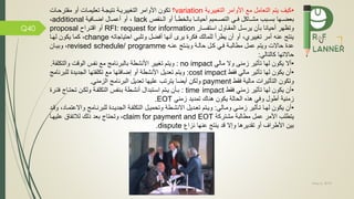 May 5, 2019
Q40
•‫التغييرية‬ ‫األوامر‬ ‫م‬ ‫التعامل‬ ‫يتم‬ ‫كيف‬variation‫؟‬‫نتيجمة‬ ‫التغييريمة‬ ‫األوامر‬ ‫تكون‬‫مقترحم‬ ‫أو‬ ‫تعليممات‬‫ات‬
‫م‬‫م‬‫بعض‬‫ها‬‫مبب‬‫م‬‫بس‬‫مي‬‫م‬ ‫ماكل‬‫م‬‫مش‬‫مميم‬‫م‬‫التص‬‫ما‬‫م‬‫أحيان‬‫منقص‬‫م‬‫ال‬ ‫أو‬ ‫ما‬‫م‬‫بالخط‬lack،‫أ‬‫و‬‫ية‬ ‫ما‬‫م‬‫اض‬ ‫مال‬‫م‬‫أعم‬additional،
‫و‬‫تظهر‬‫سمار‬ ‫است‬ ‫المقماول‬ ‫يرسمل‬ ‫بان‬ ‫أحيانا‬RFI: request for information‫اقتمراح‬ ‫أو‬proposal
‫احتياجاته‬ ‫وتلبي‬ ‫ضل‬ ‫أ‬ ‫أنها‬ ‫ير‬ ‫كرة‬ ‫للمالك‬ ‫يطرأ‬ ‫أن‬ ‫أو‬ ،‫تغييري‬ ‫أمر‬ ‫عنه‬ ‫ينتج‬change،‫لهما‬ ‫يكون‬ ‫كما‬
‫عنمه‬ ‫وينمتج‬ ‫حالمة‬ ‫كمل‬ ‫مي‬ ‫مطالبمة‬ ‫عمل‬ ‫ويتم‬ ‫حاالت‬ ‫عدة‬revised schedule/ programme،‫وبيمان‬
‫حاالتها‬‫كالتالي‬:
•‫يكون‬ ‫أال‬‫لها‬‫زمنى‬ ‫تاثير‬‫وال‬‫مالي‬no impact:‫والت‬ ‫الوقت‬ ‫س‬ ‫ن‬ ‫م‬ ‫بالبرنامج‬ ‫األنشطة‬ ‫تغيير‬ ‫ويتم‬‫ة‬ ‫كل‬.
•‫قط‬ ‫مالي‬ ‫تاثير‬ ‫لها‬ ‫يكون‬ ‫أن‬cost impact:‫لل‬ ‫الجديدة‬ ‫تها‬ ‫تكل‬ ‫م‬ ‫تها‬ ‫إضا‬ ‫أو‬ ‫األنشطة‬ ‫تعديل‬ ‫ويتم‬‫برنامج‬
‫وتكون‬‫التاثيرات‬‫مالية‬‫قط‬payment‫الزمني‬ ‫البرنامج‬ ‫تعديل‬ ‫عليها‬ ‫يترتب‬ ‫أيضا‬ ‫ولكن‬.
•‫قط‬ ‫زمني‬ ‫تاثير‬ ‫لها‬ ‫يكون‬ ‫أن‬time impact:‫تحتماج‬ ‫ولكمن‬ ‫مة‬ ‫التكل‬ ‫س‬ ‫بمن‬ ‫أنشمطة‬ ‫اسمتبدال‬ ‫يمتم‬ ‫بمان‬‫تمرة‬
‫الحالة‬ ‫هذه‬ ‫ي‬ ‫و‬ ‫أطول‬ ‫زمنية‬‫زمني‬ ‫تمديد‬ ‫هناك‬ ‫يكون‬EOT.
•‫وممالي‬ ‫زمنمي‬ ‫تماثير‬ ‫لهما‬ ‫يكون‬ ‫أن‬:‫للبرنمامج‬ ‫الجديمدة‬ ‫مة‬ ‫التكل‬ ‫وتحميمل‬ ‫االنشمطة‬ ‫تعمديل‬ ‫ويمتم‬‫واال‬،‫عتمماد‬‫و‬‫قمد‬
‫األمر‬ ‫يتطلب‬‫عمل‬‫مطالبة‬‫مشتركة‬claim for payment and EOT‫عليهما‬ ‫ام‬ ‫لالت‬ ‫ذلك‬ ‫بعد‬ ‫وتحتاج‬ ،
‫نزا‬ ‫عنها‬ ‫ينتج‬ ‫قد‬ ‫وإال‬ ‫تقديرها‬ ‫أو‬ ‫األطراف‬ ‫بين‬dispute.
 