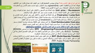 Q48
•‫المشروعات؟‬ ‫عقود‬ ‫انوا‬ ‫هي‬ ‫ما‬‫التكم‬ ‫عمن‬ ‫كمرة‬ ‫يحتماج‬ ‫كمما‬ ‫العقمود‬ ‫عمن‬ ‫كمرة‬ ‫التخطميط‬ ‫مهنمدس‬ ‫يحتاج‬‫اليف‬
‫هناك‬‫العقمود‬ ‫اقيات‬ ‫الت‬ ‫انوا‬ ‫عدة‬agreements‫والمعلوممات‬ ‫المشمرو‬ ‫حجمم‬ ‫حسمب‬ ‫بينهما‬ ‫االختيمار‬ ‫ويمتم‬
‫و‬ ،‫المتوقعة‬ ‫والمخاطر‬ ‫المتاحة‬‫اشهرها‬ ‫من‬‫ة‬ ‫التكل‬ ‫حسب‬ ‫التقسيم‬:
Unit price / Re-measure:‫متم‬‫م‬‫ي‬ ‫مة‬‫م‬‫الحال‬ ‫مذه‬‫م‬‫ه‬‫معير‬‫م‬‫التس‬‫مت‬‫م‬‫وي‬ ،‫مات‬‫م‬‫كمي‬ ‫موائم‬‫م‬‫بق‬ ‫معار‬‫م‬‫أس‬ ‫مى‬‫م‬‫عل‬ ‫مام‬‫م‬ ‫واالت‬‫م‬
‫البند‬ ‫سعر‬ ‫حسب‬ ‫نقصت‬ ‫أو‬ ‫زادت‬ ‫ذة‬ ‫المن‬ ‫الكمية‬ ‫على‬ ‫المقاول‬ ‫محاسبة‬‫أو‬ ‫عليه‬ ‫ق‬ ‫المت‬‫المعتمد‬.
Fixed price / Lump Sum:‫يتم‬ ‫الحالة‬ ‫هذه‬ ‫ي‬‫التسعير‬‫سعر‬ ‫على‬ ‫ام‬ ‫واالت‬‫اجممالي‬‫ثابمت‬‫للم‬‫شمرو‬
‫دون‬‫قوائم‬‫كميات‬‫لالسترشاد‬ ‫قط‬ ‫تستخدم‬ ‫وقد‬،‫م‬ ‫للمشرو‬ ‫ثابتة‬ ‫بقيمة‬ ‫المقاول‬ ‫محاسبة‬ ‫ويتم‬‫تغييمر‬ ‫يحمدث‬ ‫لمم‬ ‫ا‬
‫المشرو‬ ‫قيمة‬ ‫تقسيم‬ ‫ويتم‬ ،‫المالك‬ ‫من‬ ‫تصميمي‬breakdown‫يذ‬ ‫التن‬ ‫مراحل‬ ‫حسب‬ ‫نسب‬ ‫إلى‬.
Cost Reimbursable/ Cost plus:‫ب‬ ‫المقماول‬ ‫محاسمبة‬ ‫يه‬ ‫ويتم‬ ‫ة‬ ‫التكل‬ ‫على‬ ‫يعتمد‬ ‫النو‬ ‫هذا‬‫سمعر‬
‫التعاق‬ ‫حسب‬ ‫أقصى‬ ‫بحد‬ ‫تكون‬ ‫وقد‬ ‫األعمال‬ ‫قيمة‬ ‫حسب‬ ‫نسبة‬ ‫أو‬ ‫ثابت‬ ‫عائد‬ ‫إليه‬ ‫ا‬ ‫مضا‬ ‫ة‬ ‫التكل‬‫د‬.
‫كما‬‫والتسليم‬ ‫العمل‬ ‫مراحل‬ ‫حسب‬ ‫تختلف‬ ‫األنواع‬ ‫بعض‬ ‫يوجد‬delivery system:
EPC (Engineering-Procurement-Construction):‫يسممممى‬ ‫مممما‬ ‫ومثلهممما‬DESIGN-
BUILD, Turnkey,‫ال‬ ‫التصميم‬ ‫كرة‬ ‫على‬ ‫بناءا‬ ‫يذ‬ ‫والتن‬ ‫التصميم‬ ‫عن‬ ‫مسئول‬ ‫المقاول‬ ‫ويكون‬‫ي‬ ‫مطروحة‬
‫المطلوبة‬ ‫ات‬ ‫والمواص‬ ‫المشرو‬ ‫من‬ ‫المالك‬ ‫احتياجات‬ ‫توض‬ ‫التي‬ ‫العطاء‬.
BOT (Build-Operate-Transfer):‫ب‬ ‫ما‬ ‫واالنت‬ ‫المشمرو‬ ‫بتشمغيل‬ ‫مذ‬ ‫المن‬ ‫يقوم‬ ‫العقود‬ ‫هذه‬ ‫ي‬‫عائمده‬
‫للمالك‬ ‫المشرو‬ ‫ملكية‬ ‫تعود‬ ‫ثم‬ ‫يذ‬ ‫التن‬ ‫نظير‬ ‫ما‬ ‫ترة‬ ‫ل‬‫االصلي‬‫الحكوم‬ ‫بين‬ ‫تكون‬ ‫ما‬ ‫وغالبا‬ ،‫الخماص‬ ‫والقطما‬ ‫ة‬
PPP: Public Private Partnership.
 