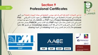 Q50
•‫والعمليمة‬ ‫المهنيمة‬ ‫حياتمه‬ ‫مي‬ ‫التخطميط‬ ‫مهنمدس‬ ‫يمد‬ ‫ت‬ ‫قمد‬ ‫التمي‬ ‫يمة‬ ‫االحترا‬ ‫الشمهادات‬ ‫هي‬ ‫ما‬‫؟‬‫مم‬‫أشمهر‬ ‫ن‬
‫ممهادة‬‫م‬‫ش‬ ‫ممي‬‫م‬‫ه‬ ‫مميط‬‫م‬‫والتخط‬ ‫ممة‬‫م‬‫الجدول‬ ‫ممي‬‫م‬ ‫ممهادات‬‫م‬‫الش‬PMI-SP‫ممن‬‫م‬‫م‬‫ممي‬‫م‬‫األمريك‬ ‫االدارة‬ ‫ممد‬‫م‬‫معه‬PMI:
Project Management Institute‫وشهادة‬PSP‫من‬AACE‫شمهادات‬ ‫لهما‬ ‫ممنهم‬ ‫هيئمة‬ ‫وكمل‬
‫مهادة‬‫م‬‫ش‬ ‫مل‬‫م‬‫مث‬ ‫مروعات‬‫م‬‫المش‬ ‫إدارة‬ ‫مي‬‫م‬ ‫مر‬‫م‬‫أخ‬PMP‫ما‬‫م‬‫وله‬‫ممى‬‫م‬‫يس‬ ‫ماب‬‫م‬‫كت‬PMBOK‫مى‬‫م‬‫حت‬ ‫مه‬‫م‬‫من‬ ‫مدر‬‫م‬‫وص‬
‫االصدار‬‫ال‬‫سمادس‬‫إلمى‬ ‫االدارة‬ ‫يقسمم‬ ‫المذي‬10‫أقسمام‬knowledge areas‫طريمق‬ ‫عمن‬49‫عمليمة‬
process‫خالل‬5‫البداية‬ ‫من‬ ‫للمشرو‬ ‫مراحل‬initiating‫النهاية‬ ‫إلى‬closing.
PSP EVP CCP CFCC
Section 9
Professional Certificates
 
