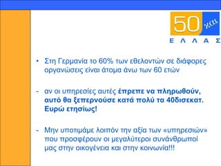 10




     • ΢ηε Γεξκαλία ην 60% ησλ εζεινληώλ ζε δηάθνξεο
       νξγαλώζεηο είλαη άηνκα άλσ ησλ 60 εηώλ

     - αλ νη ππεξεζίεο απηέο έπξεπε λα πιεξσζνύλ,
       απηό ζα μεπεξλνύζε θαηά πνιύ ηα 40δηζεθαη.
       Επξώ εηεζίσο!

     - Μελ ππνηηκάκε ινηπόλ ηελ αμία ησλ «ππεξεζηώλ»
       πνπ πξνζθέξνπλ νη κεγαιύηεξνη ζπλάλζξσπνί
       καο ζηελ νηθνγέλεηα θαη ζηελ θνηλσλία!!!
 