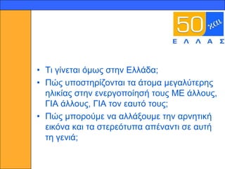 11




     • Ση γίλεηαη όκσο ζηελ Διιάδα;
     • Πώο ππνζηεξίδνληαη ηα άηνκα κεγαιύηεξεο
       ειηθίαο ζηελ ελεξγνπνίεζή ηνπο ΜΔ άιινπο,
       ΓΙΑ άιινπο, ΓΙΑ ηνλ εαπηό ηνπο;
     • Πώο κπνξνύκε λα αιιάμνπκε ηελ αξλεηηθή
       εηθόλα θαη ηα ζηεξεόηππα απέλαληη ζε απηή
       ηε γεληά;
 