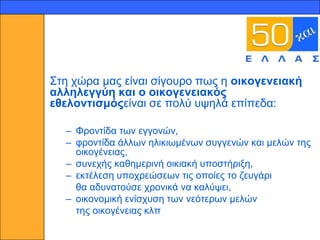 12




     ΢ηε ρώξα καο είλαη ζίγνπξν πσο ε νηθνγελεηαθή
     αιιειεγγύε θαη ν νηθνγελεηαθόο
     εζεινληηζκόοείλαη ζε πνιύ πςειά επίπεδα:

       – Φξνληίδα ησλ εγγνλώλ,
       – θξνληίδα άιισλ ειηθησκέλσλ ζπγγελώλ θαη κειώλ ηεο
         νηθνγέλεηαο,
       – ζπλερήο θαζεκεξηλή νηθηαθή ππνζηήξημε,
       – εθηέιεζε ππνρξεώζεσλ ηηο νπνίεο ην δεπγάξη
         ζα αδπλαηνύζε ρξνληθά λα θαιύςεη,
       – νηθνλνκηθή ελίζρπζε ησλ λεόηεξσλ κειώλ
         ηεο νηθνγέλεηαο θιπ
 