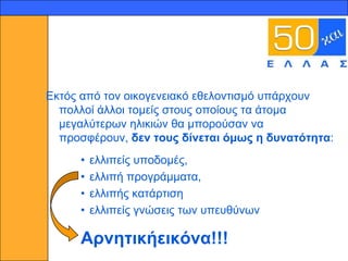 13




     Δθηόο από ηνλ νηθνγελεηαθό εζεινληηζκό ππάξρνπλ
       πνιινί άιινη ηνκείο ζηνπο νπνίνπο ηα άηνκα
       κεγαιύηεξσλ ειηθηώλ ζα κπνξνύζαλ λα
       πξνζθέξνπλ, δελ ηνπο δίλεηαη όκσο ε δπλαηόηεηα:
          •   ειιηπείο ππνδνκέο,
          •   ειιηπή πξνγξάκκαηα,
          •   ειιηπήο θαηάξηηζε
          •   ειιηπείο γλώζεηο ησλ ππεπζύλσλ

          Αξλεηηθήεηθόλα!!!
 