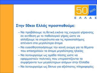 14




     ΢ηελ 50θαη Ειιάο πξνζπαζνύκε:
      – Να πξνβάινπκε ηε ζεηηθή εηθόλα ηεο ελεξγνύ γήξαλζεο
        ζε αληίζεζε κε ην παζνινγηθό γήξαο ώζηε λα
        αιιάμνπκε ηα ζηεξεόηππα θαη ηηο πξνθαηαιήςεηο
        απέλαληη ζηα κεγαιύηεξα άηνκα
      – Να επαηζζεηνπνηήζνπκε ηελ θνηλή γλώκε γηα ηα ζέκαηα
        πνπ απαζρνινύλ ηα άηνκα κεγαιύηεξεο ειηθίαο
      – Να ιεηηνπξγνύκε σο νκάδα πίεζεο ώζηε λα
        εθαξκνζηνύλ πνιηηηθέο πνπ ππεξαζπίδνληαη ηα
        ζπκθέξνληα ησλ κεγαιύηεξσλ αηόκσλ ζηελ Διιάδα
      – Να ιεηηνπξγνύκε σο δίθηπν γηα αμηόπηζηεο πιεξνθνξίεο
 