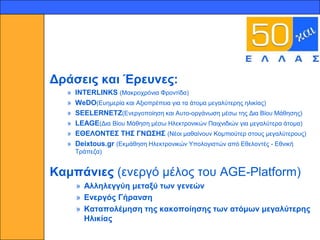 15




     Δξάζεηο θαη Έξεπλεο:
       »   INTERLINKS (Μαθξνρξόληα Φξνληίδα)
       »   WeDO(Δπεκεξία θαη Αμηνπξέπεηα γηα ηα άηνκα κεγαιύηεξεο ειηθίαο)
       »   SEELERNETZ(Δλεξγνπνίεζε θαη Απην-νξγάλσζε κέζσ ηεο Γηα Βίνπ Μάζεζεο)
       »   LEAGE(Γηα Βίνπ Μάζεζε κέζσ Ηιεθηξνληθώλ Παηρληδηώλ γηα κεγαιύηεξα άηνκα)
       »   ΕΘΕΛΟΝΣΕ΢ ΣΗ΢ ΓΝΧ΢Η΢ (Νένη καζαίλνπλ Κνκπηνύηεξ ζηνπο κεγαιύηεξνπο)
       »   Deixtous.gr (Δθκάζεζε Ηιεθηξνληθώλ Τπνινγηζηώλ από Δζεινληέο - Δζληθή
           Σξάπεδα)


     Κακπάληεο (ελεξγό κέινο ηνπ AGE-Platform)
           » Αιιειεγγύε κεηαμύ ησλ γελεώλ
           » Ελεξγόο Γήξαλζε
           » Καηαπνιέκεζε ηεο θαθνπνίεζεο ησλ αηόκσλ κεγαιύηεξεο
             Ηιηθίαο
 