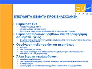 17




     ΕΠΙΘΤΜΗΣΑ ΘΕΜΑΣΑ ΠΡΟ΢ ΕΝΑ΢ΥΟΛΗ΢Η:

     • Εθκάζεζε Η/Τ
       •   πξνζσπηθή ηνπο εμέιημε
       •   επηθνηλσλία κε ηηο λέεο γεληέο
       •   δπλαηόηεηα πξνζηαζίαο αλειίθσλ από ην ειεθηξνληθό έγθιεκα!
     • Εθκάζεζε πξώησλ βνεζεηώλ θαη πιεξνθόξεζε
       ζε ζέκαηα πγείαο
       •   βνήζεηα ζε πεξίπησζε αλάγθεο ηεο νηθνγέλεηαο, ηεο γεηηνληάο, ησλ ζπλαλζξώπσλ
           θαη βέβαηα πξνζσπηθά.
     • Οξγάλσζε πεδνπνξηώλ θαη πεξηπάησλ
       •   άζθεζε,
       •   ηελ θνηλσληθή δηθηύσζε,
       •   ηελ πγεία (πξόιεςε ησλ αζζελεηώλ πξνθεηκέλνπ λα κελ επηβαξύλνπλ ηελ
           νηθνγέλεηα θαη ηνπο γύξσ ηνπο).
     • Άιια ζέκαηα πεξηιάκβαλαλ:
       •   Οξγάλσζε εθδειώζεσλ
       •   ηελ επαηζζεηνπνίεζε ηεο γεηηνληάο ζε ζέκαηα πεξηβάιινληνο θαη αλαθύθισζεο,
       •   ε ζηήξημε ΑκεΑ,
       •   ε επηηήξεζε θαη επαηζζεηνπνίεζε γηα ηελ θαζαξηόηεηα ησλ ρώξσλ θιπ.
 