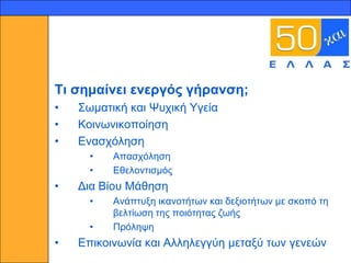 9




    Ση ζεκαίλεη ελεξγόο γήξαλζε;
    •   ΢σκαηηθή θαη Ψπρηθή Τγεία
    •   Κνηλσληθνπνίεζε
    •   Δλαζρόιεζε
          •   Απαζρόιεζε
          •   Δζεινληηζκόο
    •   Γηα Βίνπ Μάζεζε
          •   Αλάπηπμε ηθαλνηήησλ θαη δεμηνηήησλ κε ζθνπό ηε
              βειηίσζε ηεο πνηόηεηαο δσήο
          •   Πξόιεςε
    •   Δπηθνηλσλία θαη Αιιειεγγύε κεηαμύ ησλ γελεώλ
 