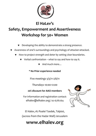 El HaLev’s
Safety, Empowerment and Assertiveness
        Workshop for 50+ Women

      ♥ Developing the ability to demonstrate a strong presence.
♥ Awareness of one’s surroundings and psychology of attacker-attacked.
   ♥ How to project strength and deter by setting clear boundaries.
        ♥ Verbal confrontation – what to say and how to say it.
                         ♥ And much more…

                * No Prior experience needed


                 Five meetings 5/5/11-2/6/11

                   Thursdays 10:00-12:00

               20% discount for AACI members

           For information and registration contact:
             elhalev@elhalev.org / 02-6781764


            El Halev, #2 Poalei Tzedek, Talpiot,
          (across from the Hadar Mall) Jerusalem

             www.elhalev.org
 