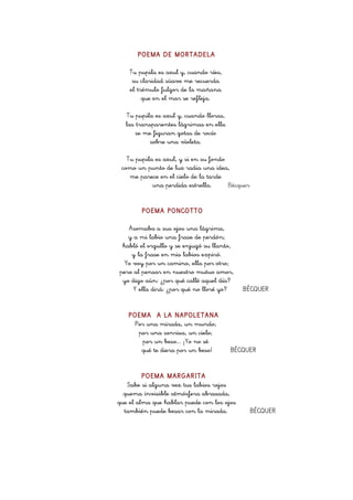 POEMA DE MORTADELA
Tu pupila es azul y, cuando ríes,
su claridad süave me recuerda
el trémulo fulgor de la mañana
que en el mar se refleja.
Tu pupila es azul y, cuando lloras,
las transparentes lágrimas en ella
se me figuran gotas de rocío
sobre una vïoleta.
Tu pupila es azul, y si en su fondo
como un punto de luz radia una idea,
me parece en el cielo de la tarde
una perdida estrella.
Bécquer
POEMA PONCOTTO
Asomaba a sus ojos una lágrima,
y a mi labio una frase de perdón;
habló el orgullo y se enjugó su llanto,
y la frase en mis labios expiró.
Yo voy por un camino, ella por otro;
pero al pensar en nuestro mutuo amor,
yo digo aún: ¿por qué callé aquel día?
Y ella dirá: ¿por qué no lloré yo?
POEMA A LA NAPOLETANA
Por una mirada, un mundo;
por una sonrisa, un cielo;
por un beso... ¡Yo no sé
qué te diera por un beso!

BÉCQUER

BÉCQUER

POEMA MARGARITA
Sabe si alguna vez tus labios rojos
quema invisible atmósfera abrasada,
que el alma que hablar puede con los ojos
también puede besar con la mirada.

BÉCQUER

 