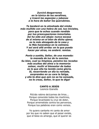 Zurcirá desgarrones 
en la túnica de los serafines, 
y traerá las esponjas y jabones 
a la hora de bañar los querubines. 
Te bordará en la almohada del nimbo 
más mullido con una hebra do sol, tus iniciales, 
para que te eches cuando rendido 
por tus preocupaciones inmortales. 
Así ha sido acá abajo: nunca escasa 
de sí misma en el bien de dicha ajena; 
es la más abnegada de la casa y 
la Más hacendosa en la colmena. 
Y así será allá arriba: en lo que pueda 
hacer por otros, no andará. remisa. 
Ponla a sueldo, Señor, de una moneda: 
la moneda de luz de tu sonrisa. 
Su bien, cual su limpieza, penetra los recodos 
más ocultos del alma o la memoria: 
solear, mullir el bienestar de todos 
es lo que ella ha tenido como gloria. 
Sí, recorriendo un día tu reinado, 
sorprendes en su cara la fatiga, 
y ella te dice que aún no so ha cansado, 
no le creas, Señor, lo que te diga! 
CANTO A JESÚS 
Leoncio Gianello 
Pá1ido rabino de1carnes de lirios... 
Porque conociste todos los martirios, 
Porque levantaste tu cruz de dolor, 
Porque arremetiste contra los perversos, 
Porque tus palabras eran como versos. 
Yo quiero cantarte mi canto de amor 
por los que no saben que el pesar existe, 
que el beso es amargo, que el querer es 
 