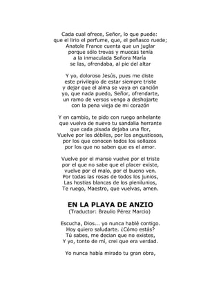 Cada cual ofrece, Señor, lo que puede: 
que el lirio el perfume, que, el peñasco ruede; 
Anatole France cuenta que un juglar 
porque sólo trovas y muecas tenía 
a la inmaculada Señora María 
se las, ofrendaba, al pie del altar 
Y yo, doloroso Jesús, pues me diste 
este privilegio de estar siempre triste 
y dejar que el alma se vaya en canción 
yo, que nada puedo, Señor, ofrendarte, 
un ramo de versos vengo a deshojarte 
con la pena vieja de mi corazón 
Y en cambio, te pido con ruego anhelante 
que vuelva de nuevo tu sandalia herrante 
que cada pisada dejaba una flor, 
Vuelve por los débiles, por los angustiosos, 
por los que conocen todos los sollozos 
por los que no saben que es el amor. 
Vuelve por el manso vuelve por el triste 
por el que no sabe que el placer existe, 
vuelve por el malo, por el bueno ven. 
Por todas las rosas de todos los junios, 
Las hostias blancas de los plenilunios, 
Te ruego, Maestro, que vuelvas, amen. 
EN LA PLAYA DE ANZIO 
(Traductor: Braulio Pérez Marcio) 
Escucha, Dios... yo nunca hablé contigo. 
Hoy quiero saludarte. ¿Cómo estás? 
Tú sabes, me decian que no existes, 
Y yo, tonto de mí, crei que era verdad. 
Yo nunca había mirado tu gran obra, 
 
