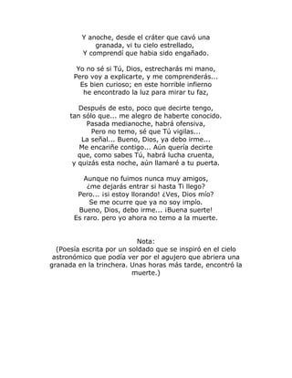 Y anoche, desde el cráter que cavó una 
granada, vi tu cielo estrellado, 
Y comprendí que habia sido engañado. 
Yo no sé si Tú, Dios, estrecharás mi mano, 
Pero voy a explicarte, y me comprenderás... 
Es bien curioso; en este horrible infierno 
he encontrado la luz para mirar tu faz, 
Después de esto, poco que decirte tengo, 
tan sólo que... me alegro de haberte conocido. 
Pasada medianoche, habrá ofensiva, 
Pero no temo, sé que Tú vigilas... 
La señal... Bueno, Dios, ya debo irme... 
Me encariñe contigo... Aún quería decirte 
que, como sabes Tú, habrá lucha cruenta, 
y quizás esta noche, aún llamaré a tu puerta. 
Aunque no fuimos nunca muy amigos, 
¿me dejarás entrar si hasta Ti llego? 
Pero... ¡si estoy llorando! ¿Ves, Dios mío? 
Se me ocurre que ya no soy impío. 
Bueno, Dios, debo irme... ¡Buena suerte! 
Es raro. pero yo ahora no temo a la muerte. 
Nota: 
(Poesía escrita por un soldado que se inspiró en el cielo 
astronómico que podía ver por el agujero que abriera una 
granada en la trinchera. Unas horas más tarde, encontró la 
muerte.) 
 