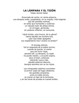 LA LÁMPARA Y EL TIZÓN 
Felipe Jacinto Salas 
Encerrada de noche, en cierta estancia, 
una lámpara ardía, juzgándose, en su orgullo, más fulgente 
que las estrellas mismas, 
en tanto que humeante y sudoroso 
un robusto tizón de añosa encina 
en el hogar, gimiendo, 
sin poderse inflamar, se consumía. 
"¿Qué hiciste, vicio tronco, de tu gloria? 
clama aquélla con burlona risa, 
-¿por qué están apagados 
tus resplandores hoy? ¿Cómo no brillas?" 
El amargo silencio 
fué la respuesta de la pobre encina; 
cuando de pronto, el viento 
que con furor rugía, 
penetró allí. La lámpara, su soplo 
no puede resistir, y al punto expira; 
pero el tizón, entonces 
cobrando nueva vida, 
aquella estancia obscura, 
benigno alumbra con su luz rojiza. 
Los menguados espíritus sucumben 
al primer soplo de fugaz desdicha; 
los grandes corazones, 
como la noble encina, 
se crecen al rigor de la tormenta, 
y en las horas de prueba es cuando brillan.. 
 