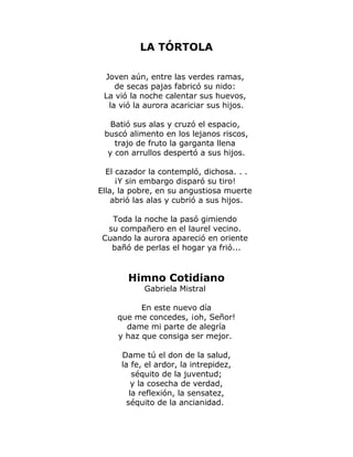 LA TÓRTOLA 
Joven aún, entre las verdes ramas, 
de secas pajas fabricó su nido: 
La vió la noche calentar sus huevos, 
la vió la aurora acariciar sus hijos. 
Batió sus alas y cruzó el espacio, 
buscó alimento en los lejanos riscos, 
trajo de fruto la garganta llena 
y con arrullos despertó a sus hijos. 
El cazador la contempló, dichosa. . . 
¡Y sin embargo disparó su tiro! 
Ella, la pobre, en su angustiosa muerte 
abrió las alas y cubrió a sus hijos. 
Toda la noche la pasó gimiendo 
su compañero en el laurel vecino. 
Cuando la aurora apareció en oriente 
bañó de perlas el hogar ya frió... 
Himno Cotidiano 
Gabriela Mistral 
En este nuevo día 
que me concedes, ¡oh, Señor! 
dame mi parte de alegría 
y haz que consiga ser mejor. 
Dame tú el don de la salud, 
la fe, el ardor, la intrepidez, 
séquito de la juventud; 
y la cosecha de verdad, 
la reflexión, la sensatez, 
séquito de la ancianidad. 
 