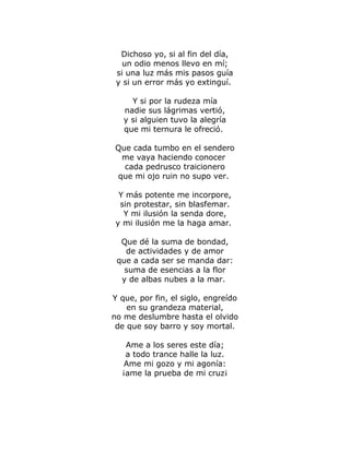 Dichoso yo, si al fin del día, 
un odio menos llevo en mí; 
si una luz más mis pasos guía 
y si un error más yo extinguí. 
Y si por la rudeza mía 
nadie sus lágrimas vertió, 
y si alguien tuvo la alegría 
que mi ternura le ofreció. 
Que cada tumbo en el sendero 
me vaya haciendo conocer 
cada pedrusco traicionero 
que mi ojo ruin no supo ver. 
Y más potente me incorpore, 
sin protestar, sin blasfemar. 
Y mi ilusión la senda dore, 
y mi ilusión me la haga amar. 
Que dé la suma de bondad, 
de actividades y de amor 
que a cada ser se manda dar: 
suma de esencias a la flor 
y de albas nubes a la mar. 
Y que, por fin, el siglo, engreído 
en su grandeza material, 
no me deslumbre hasta el olvido 
de que soy barro y soy mortal. 
Ame a los seres este día; 
a todo trance halle la luz. 
Ame mi gozo y mi agonía: 
¡ame la prueba de mi cruz¡ 
 